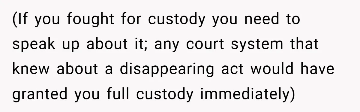 (If you fought for custody you need to speak up about it; any court system that knew about a disappearing act would have granted you full custody immediately)