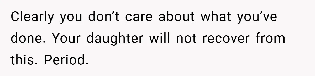 Clearly you don’t care about what you’ve done. Your daughter will not recover from this. Period.