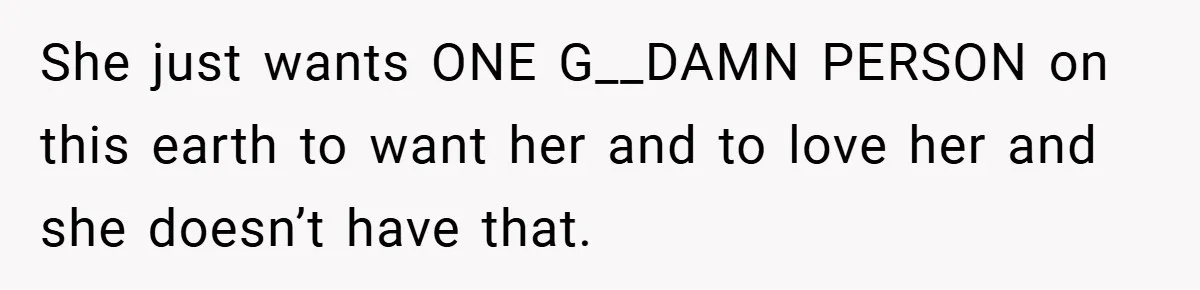She just wants ONE G__DAMN PERSON on this earth to want her and to love her and she doesn’t have that.