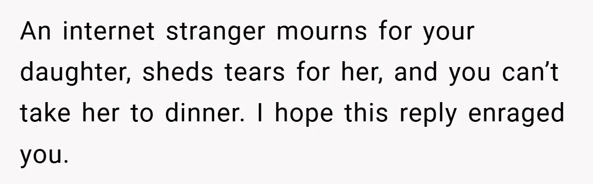 An internet stranger mourns for your daughter, sheds tears for her, and you can’t take her to dinner. I hope this reply enraged you.