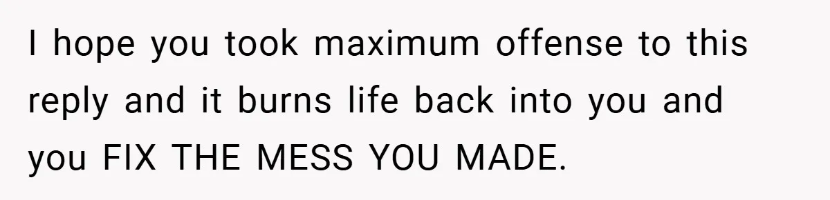 I hope you took maximum offense to this reply and it burns life back into you and you FIX THE MESS YOU MADE.