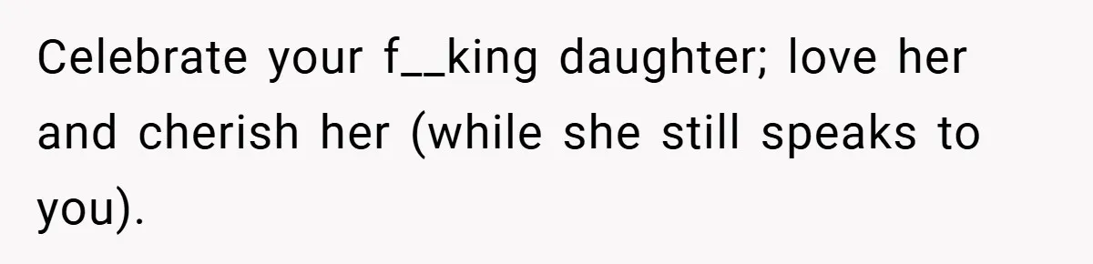 Celebrate your f__king daughter; love her and cherish her (while she still speaks to you).