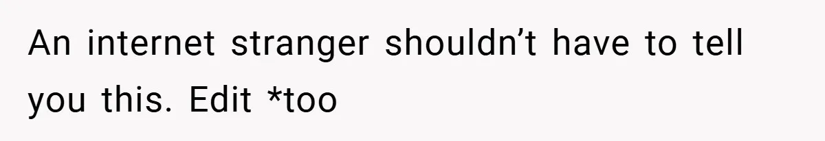 An internet stranger shouldn’t have to tell you this. Edit *too