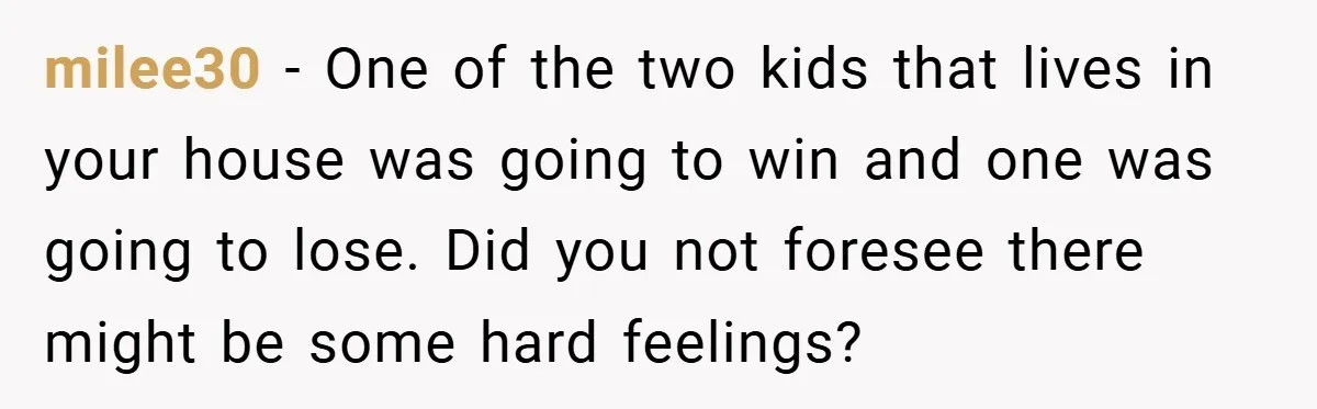 milee30 − One of the two kids that lives in your house was going to win and one was going to lose. Did you not foresee there might be some...