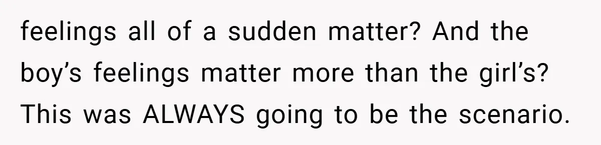 feelings all of a sudden matter? And the boy’s feelings matter more than the girl’s? This was ALWAYS going to be the scenario.