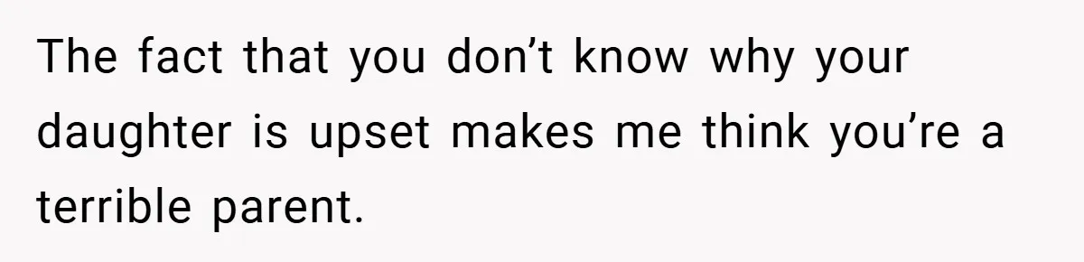 The fact that you don’t know why your daughter is upset makes me think you’re a terrible parent.