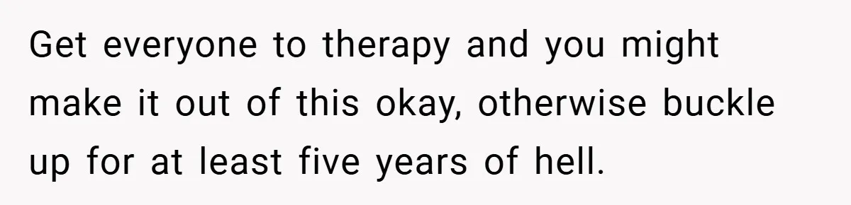 Get everyone to therapy and you might make it out of this okay, otherwise buckle up for at least five years of hell.