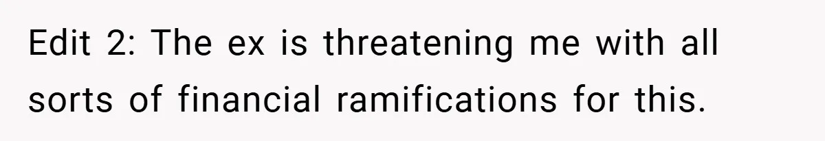 Edit 2: The ex is threatening me with all sorts of financial ramifications for this.