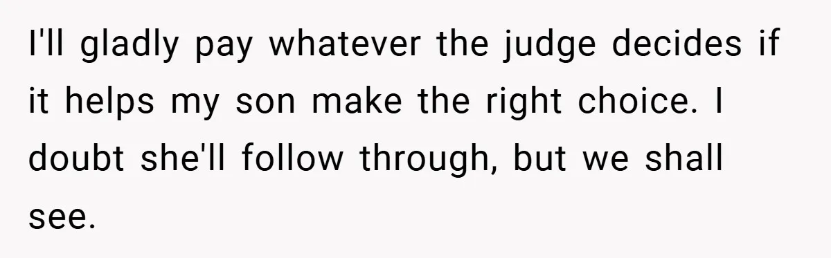 I'll gladly pay whatever the judge decides if it helps my son make the right choice. I doubt she'll follow through, but we shall see.