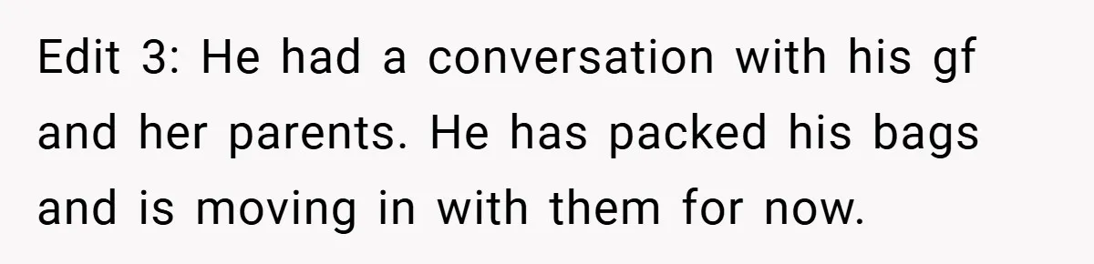 Edit 3: He had a conversation with his gf and her parents. He has packed his bags and is moving in with them for now.