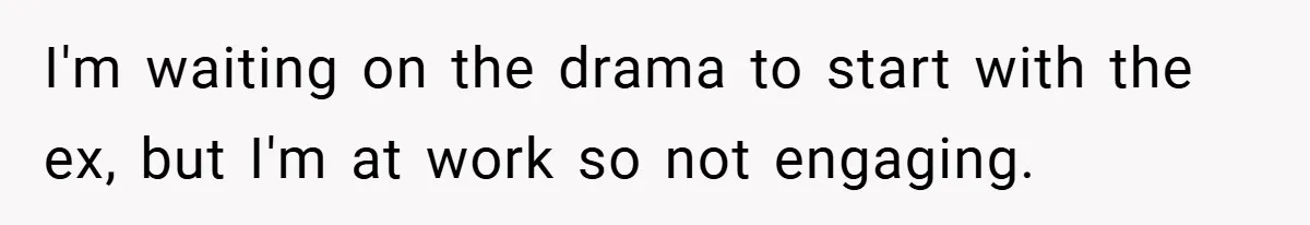 I'm waiting on the drama to start with the ex, but I'm at work so not engaging.