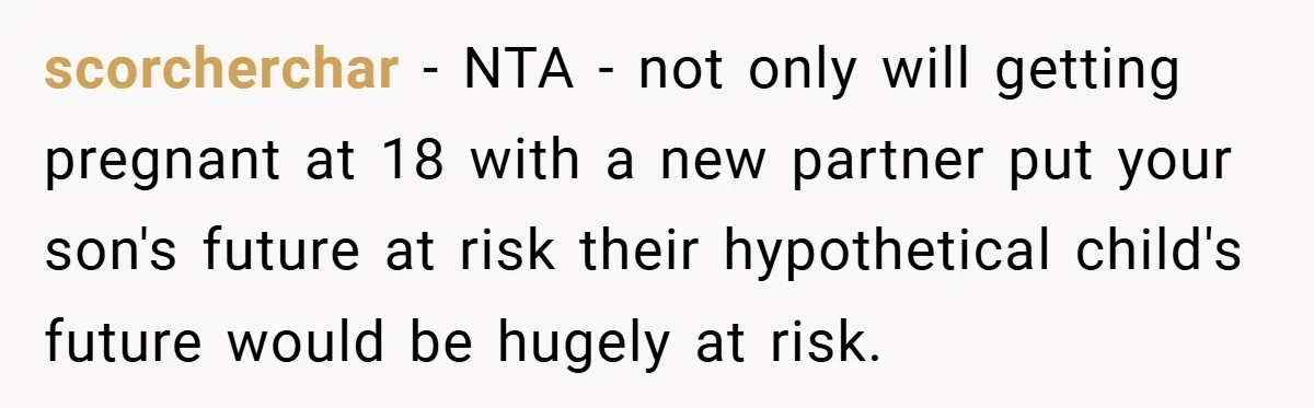 scorcherchar − NTA - not only will getting pregnant at 18 with a new partner put your son's future at risk their hypothetical child's future would be hugely at risk.