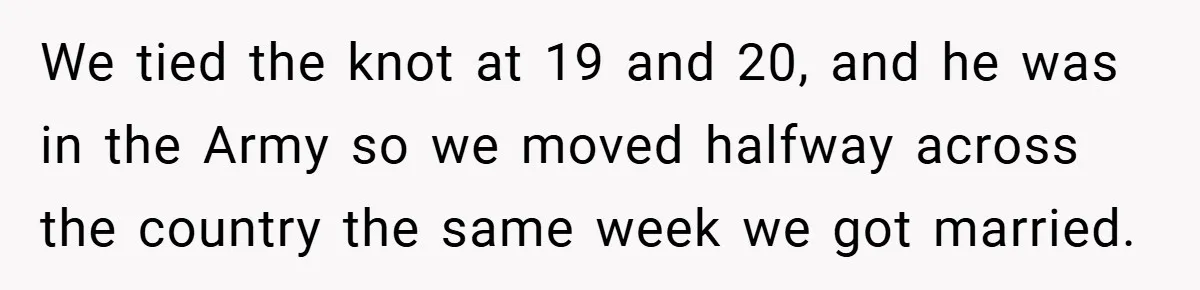 We tied the knot at 19 and 20, and he was in the Army so we moved halfway across the country the same week we got married.