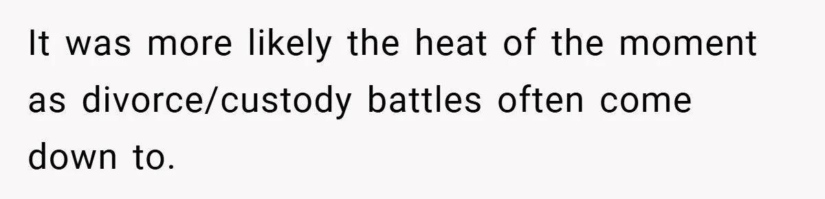 It was more likely the heat of the moment as divorce/custody battles often come down to.
