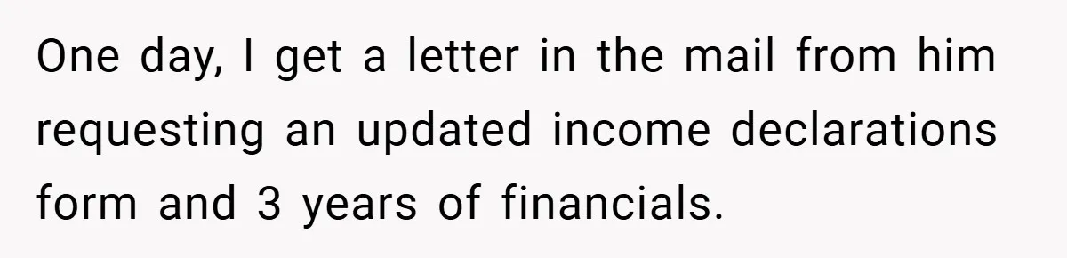 One day, I get a letter in the mail from him requesting an updated income declarations form and 3 years of financials.