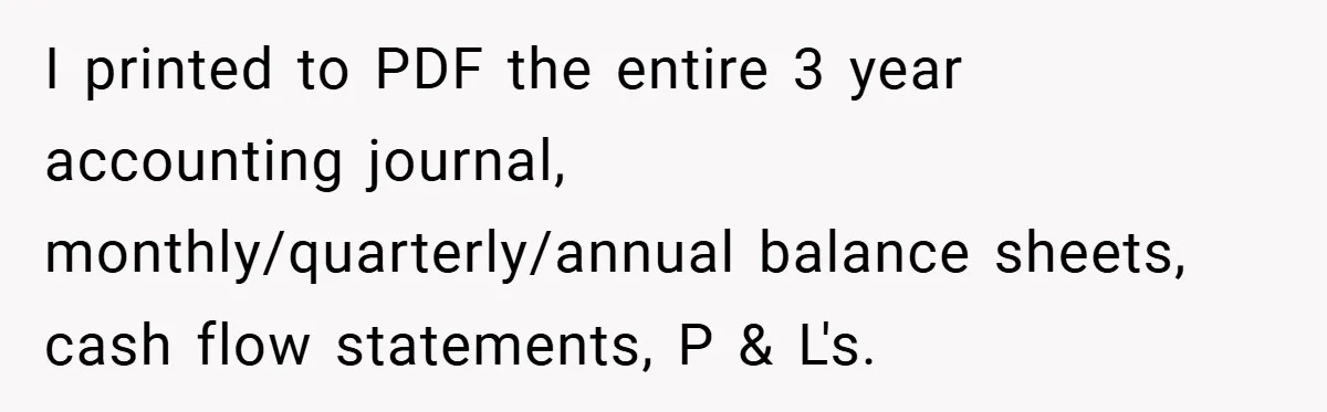 I printed to PDF the entire 3 year accounting journal, monthly/quarterly/annual balance sheets, cash flow statements, P & L's.