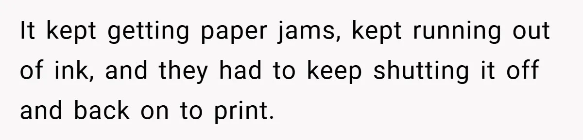 It kept getting paper jams, kept running out of ink, and they had to keep shutting it off and back on to print.