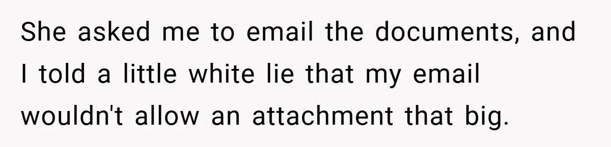 She asked me to email the documents, and I told a little white lie that my email wouldn't allow an attachment that big.