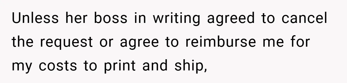 Unless her boss in writing agreed to cancel the request or agree to reimburse me for my costs to print and ship,