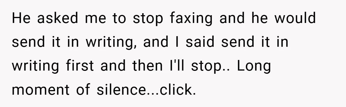 He asked me to stop faxing and he would send it in writing, and I said send it in writing first and then I'll stop.. Long moment of silence...click.