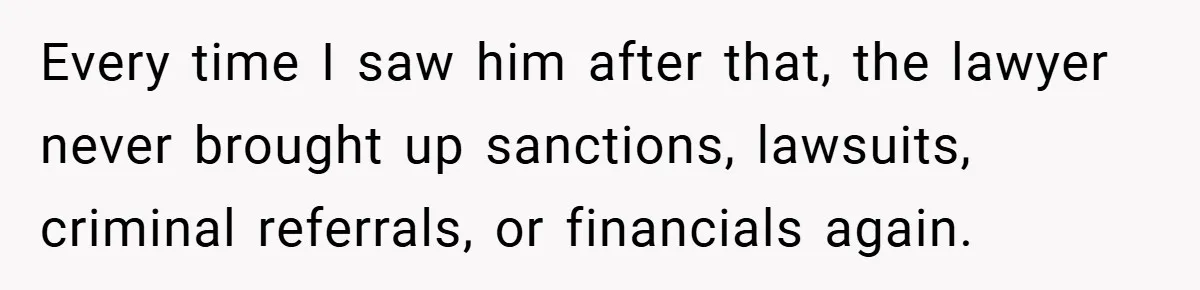 Every time I saw him after that, the lawyer never brought up sanctions, lawsuits, criminal referrals, or financials again.