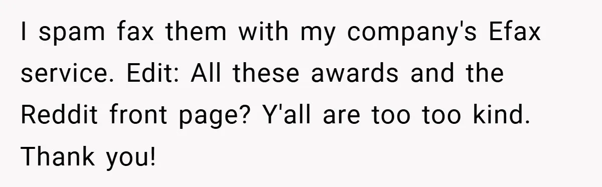 I spam fax them with my company's Efax service. Edit: All these awards and the Reddit front page? Y'all are too too kind. Thank you!