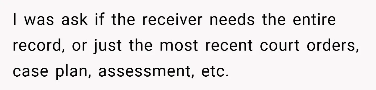 I was ask if the receiver needs the entire record, or just the most recent court orders, case plan, assessment, etc.