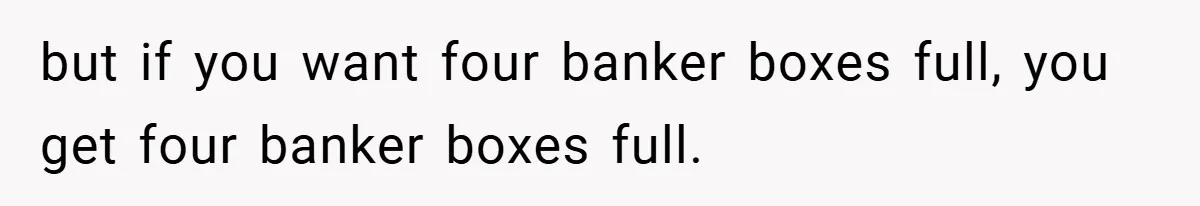 but if you want four banker boxes full, you get four banker boxes full.