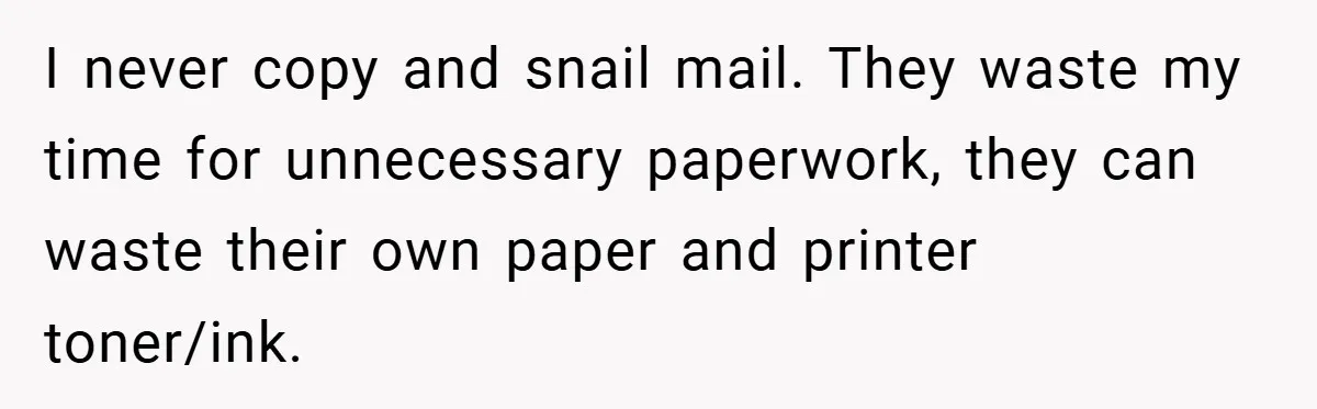 I never copy and snail mail. They waste my time for unnecessary paperwork, they can waste their own paper and printer toner/ink.