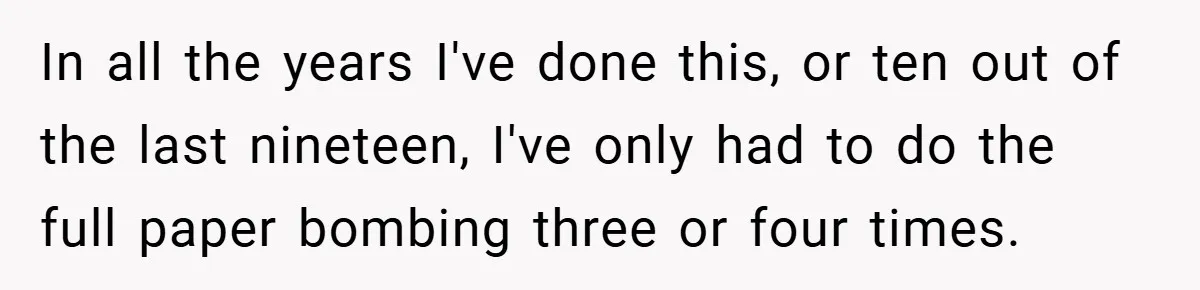 In all the years I've done this, or ten out of the last nineteen, I've only had to do the full paper bombing three or four times.