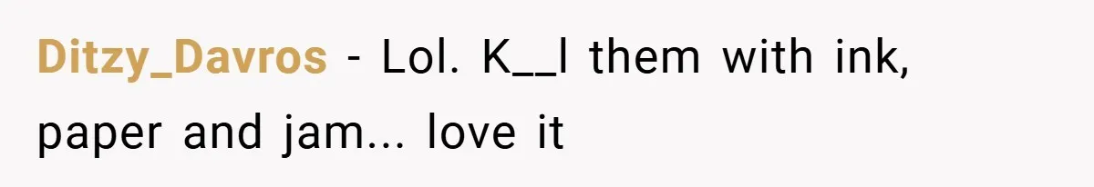 Ditzy_Davros − Lol. K__l them with ink, paper and jam... love it