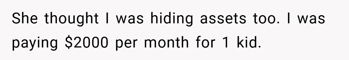 She thought I was hiding assets too. I was paying $2000 per month for 1 kid.