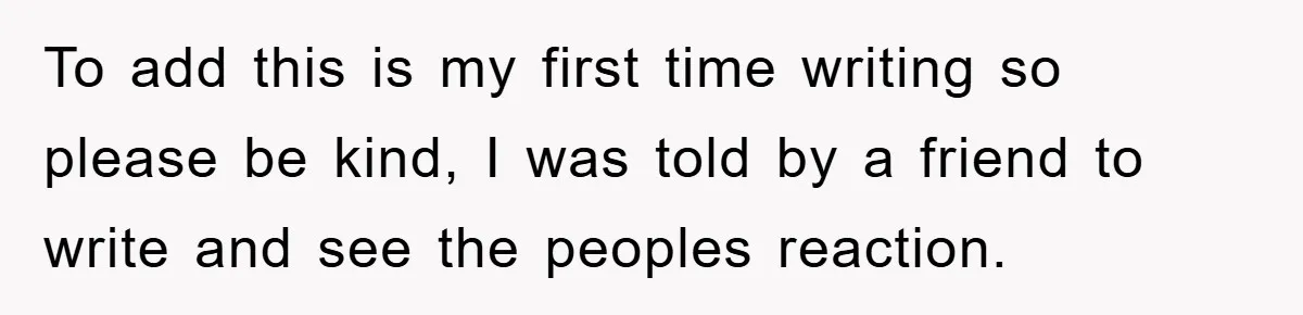 To add this is my first time writing so please be kind, I was told by a friend to write and see the peoples reaction.