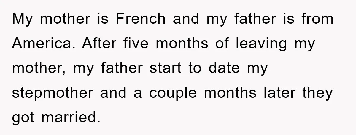 My mother is French and my father is from America. After five months of leaving my mother, my father start to date my stepmother and a couple months later they...