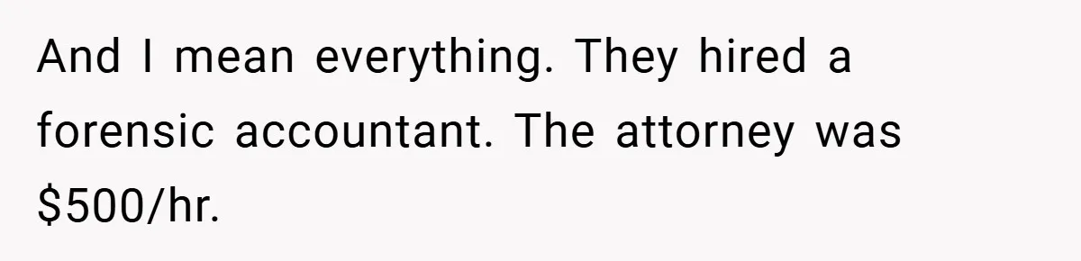 And I mean everything. They hired a forensic accountant. The attorney was $500/hr.