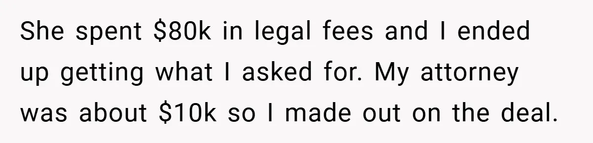 She spent $80k in legal fees and I ended up getting what I asked for. My attorney was about $10k so I made out on the deal.