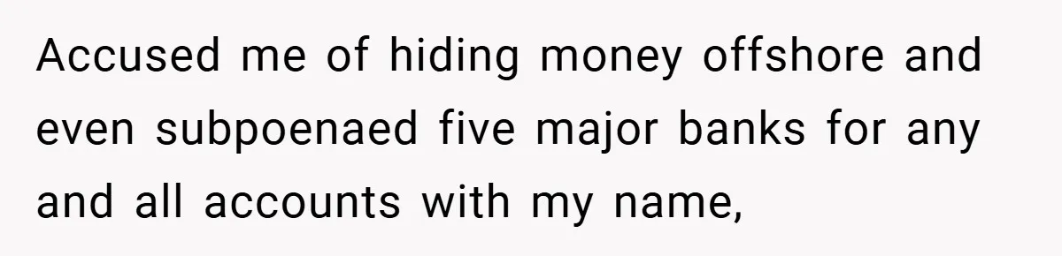 Accused me of hiding money offshore and even subpoenaed five major banks for any and all accounts with my name,