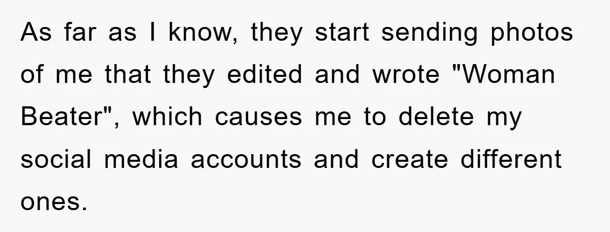 As far as I know, they start sending photos of me that they edited and wrote "Woman Beater", which causes me to delete my social media accounts and create different...