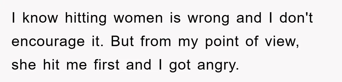 I know hitting women is wrong and I don't encourage it. But from my point of view, she hit me first and I got angry.