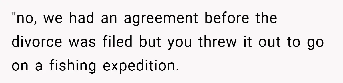 "no, we had an agreement before the divorce was filed but you threw it out to go on a fishing expedition.