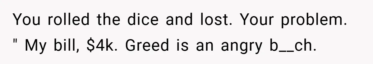 You rolled the dice and lost. Your problem. " My bill, $4k. Greed is an angry b__ch.
