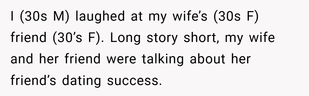 I (30s M) laughed at my wife’s (30s F) friend (30’s F). Long story short, my wife and her friend were talking about her friend’s dating success.