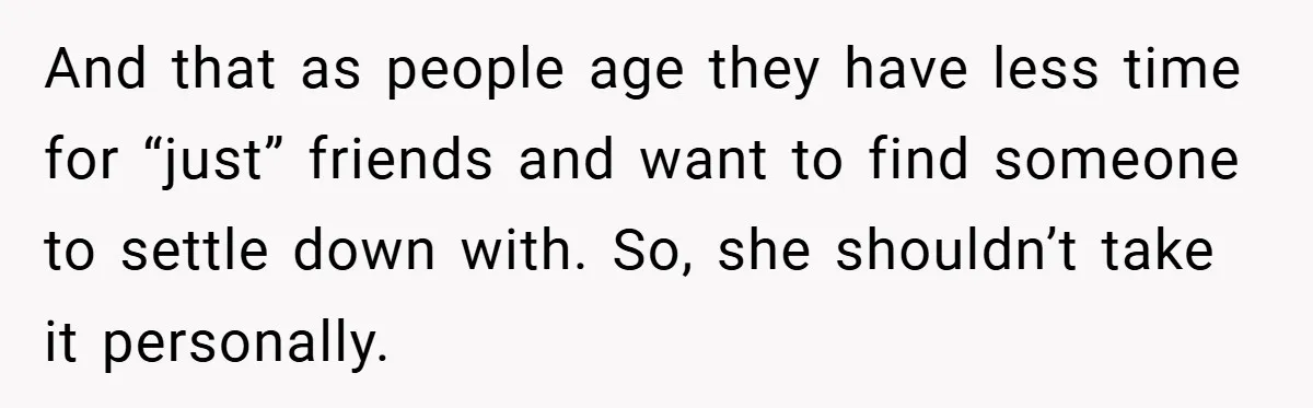 And that as people age they have less time for “just” friends and want to find someone to settle down with. So, she shouldn’t take it personally.