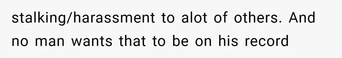 stalking/harassment to alot of others. And no man wants that to be on his record