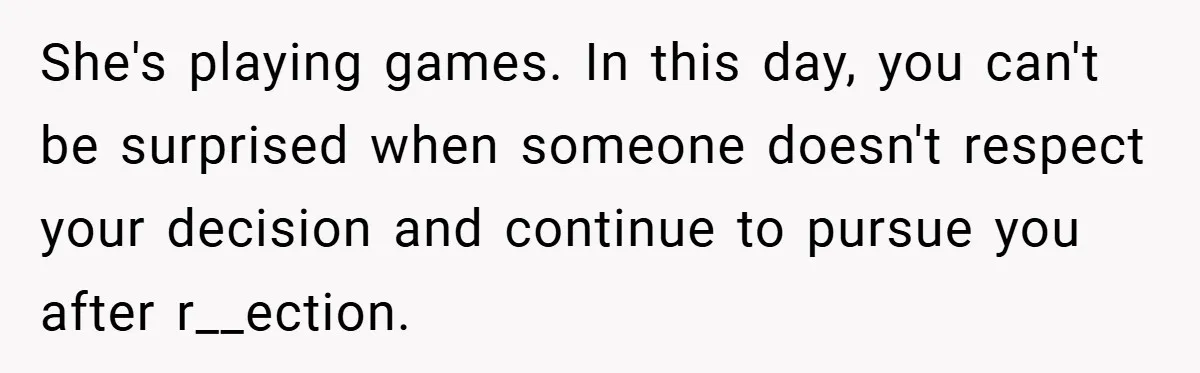 She's playing games. In this day, you can't be surprised when someone doesn't respect your decision and continue to pursue you after r__ection.