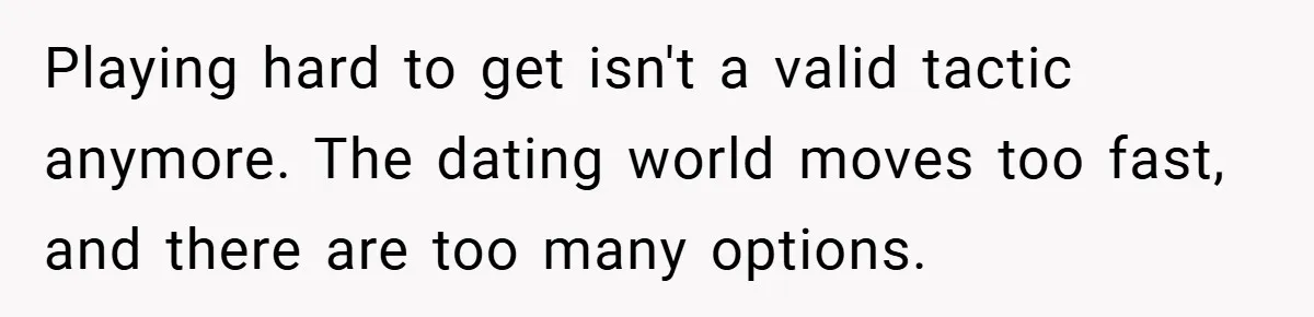 Playing hard to get isn't a valid tactic anymore. The dating world moves too fast, and there are too many options.