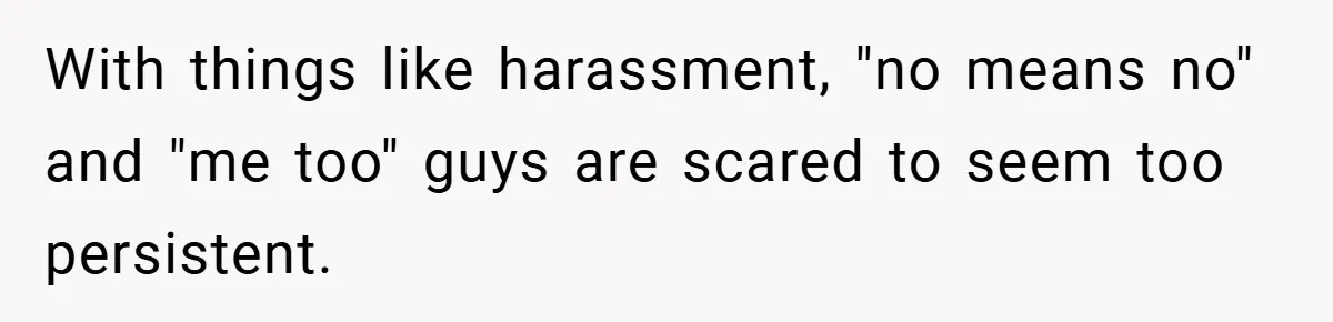 With things like harassment, "no means no" and "me too" guys are scared to seem too persistent.