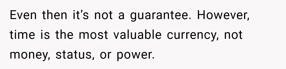 Even then it’s not a guarantee. However, time is the most valuable currency, not money, status, or power.