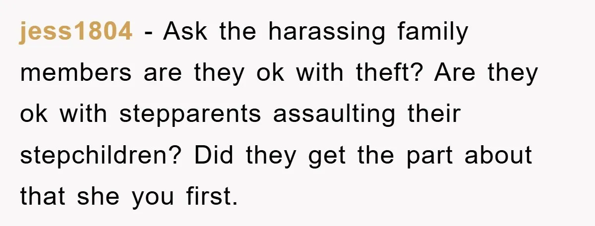 jess1804 − Ask the harassing family members are they ok with theft? Are they ok with stepparents assaulting their stepchildren? Did they get the part about that she you first.