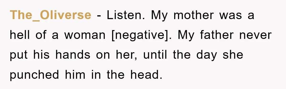 The_Oliverse − Listen. My mother was a hell of a woman [negative]. My father never put his hands on her, until the day she punched him in the head.